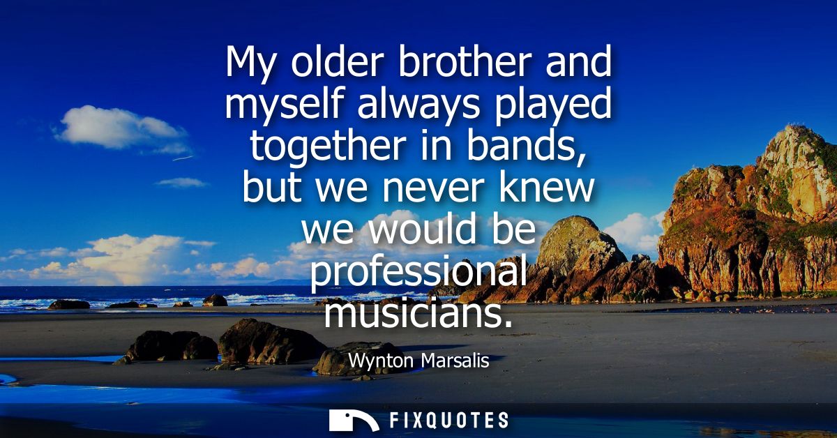 My older brother and myself always played together in bands, but we never knew we would be professional musicians