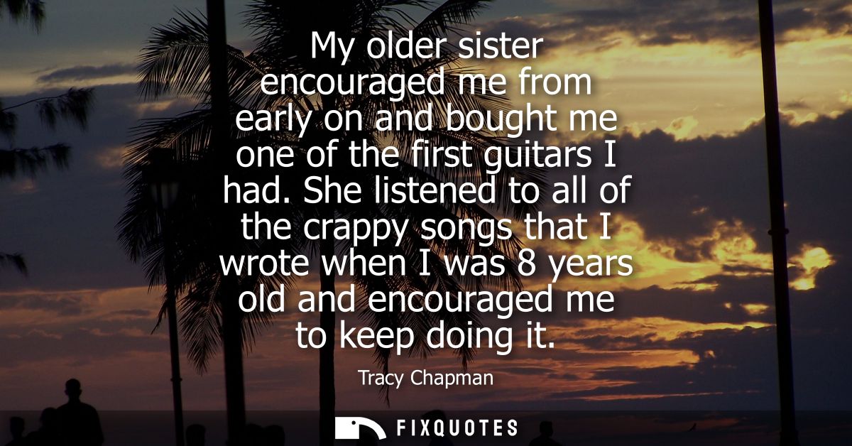 My older sister encouraged me from early on and bought me one of the first guitars I had. She listened to all of the cra
