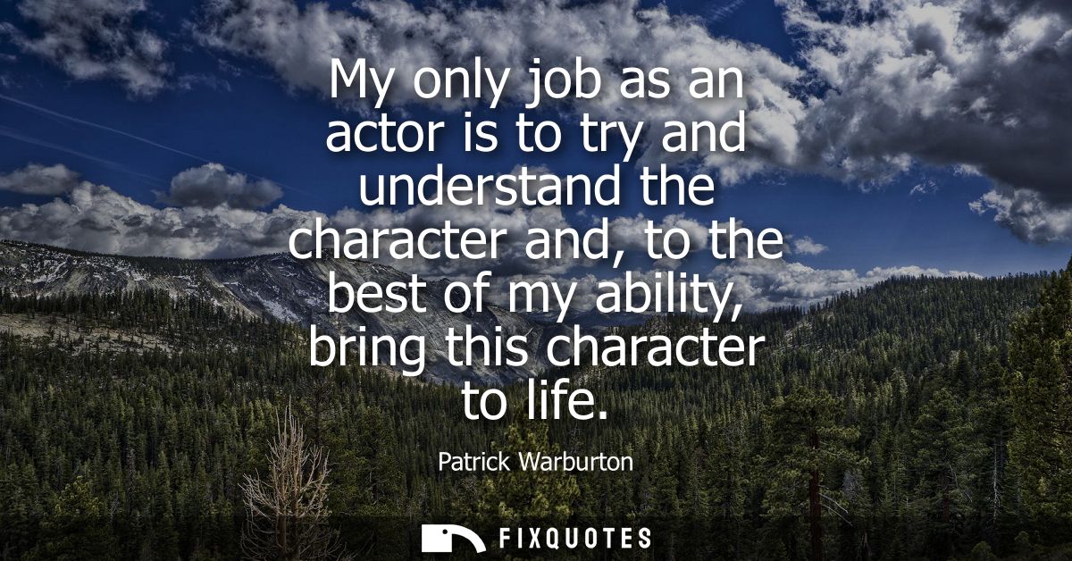 My only job as an actor is to try and understand the character and, to the best of my ability, bring this character to l