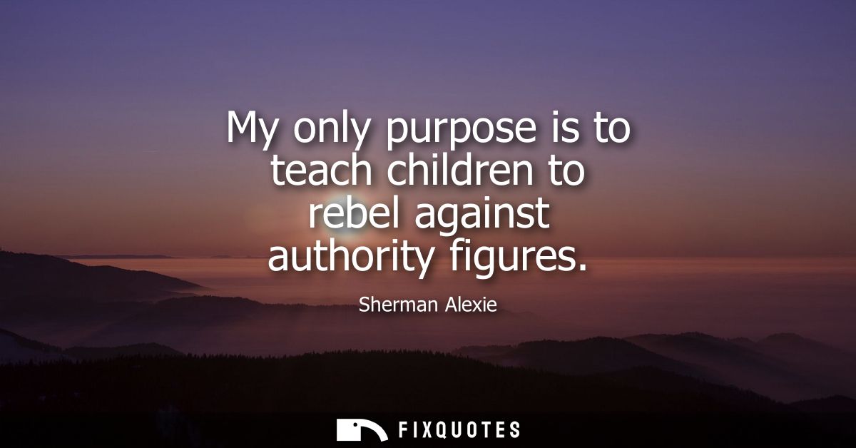 My only purpose is to teach children to rebel against authority figures