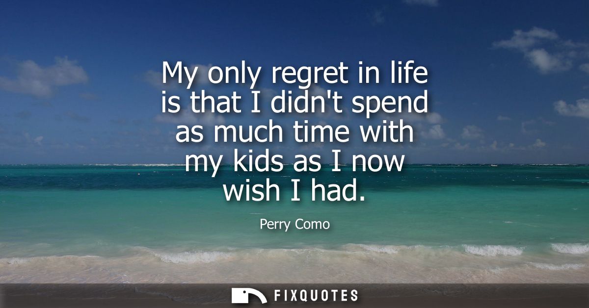 My only regret in life is that I didnt spend as much time with my kids as I now wish I had