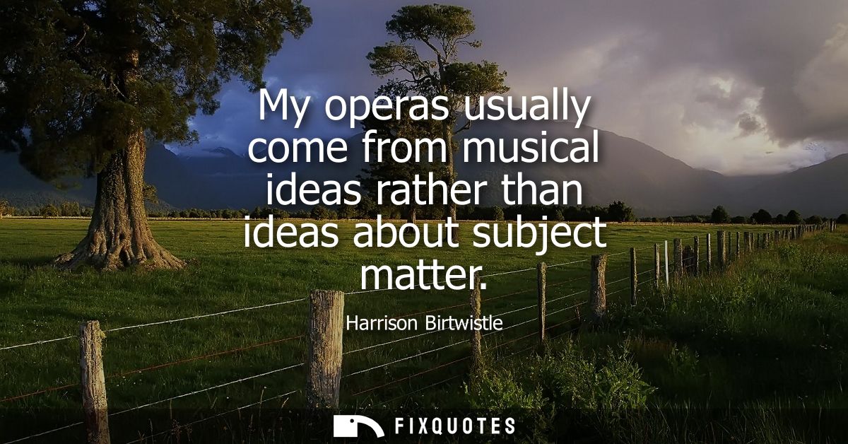 My operas usually come from musical ideas rather than ideas about subject matter