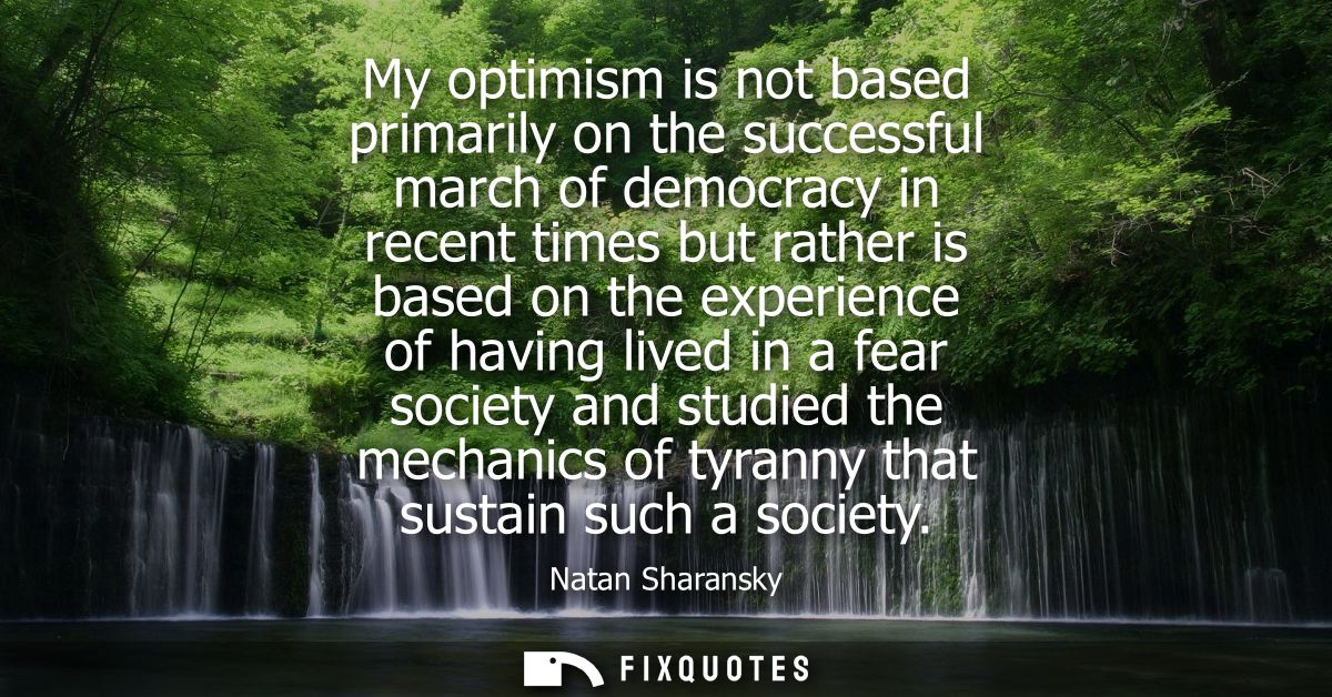 My optimism is not based primarily on the successful march of democracy in recent times but rather is based on the exper