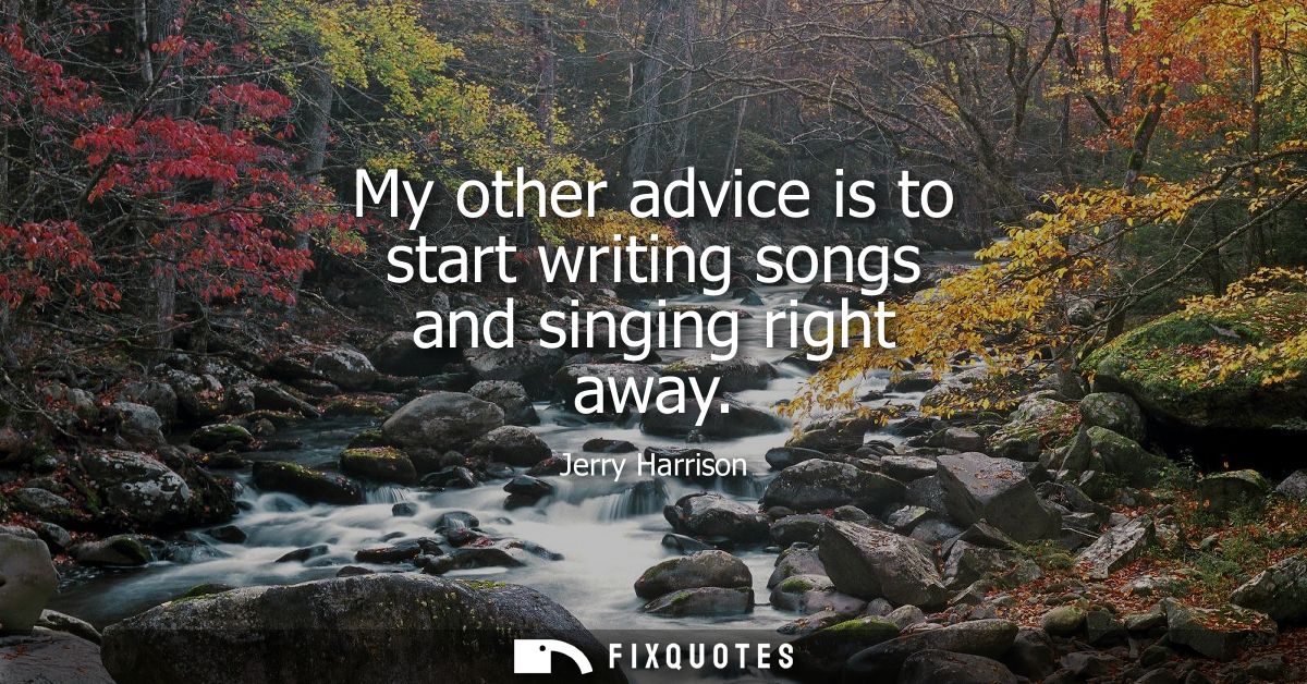 My other advice is to start writing songs and singing right away