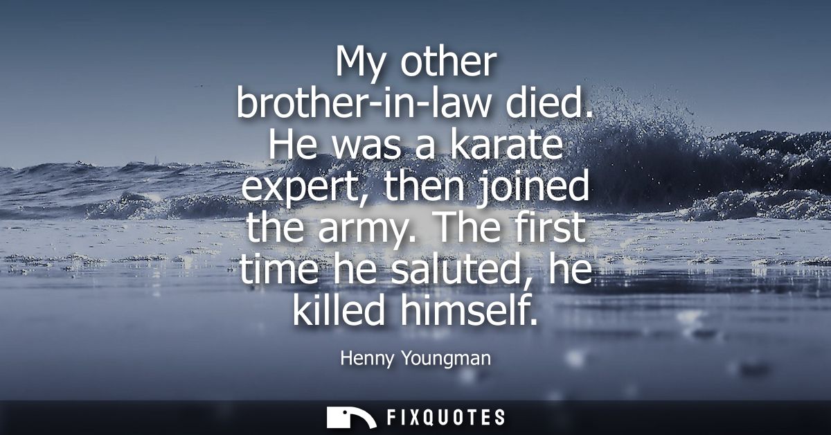 My other brother-in-law died. He was a karate expert, then joined the army. The first time he saluted, he killed himself