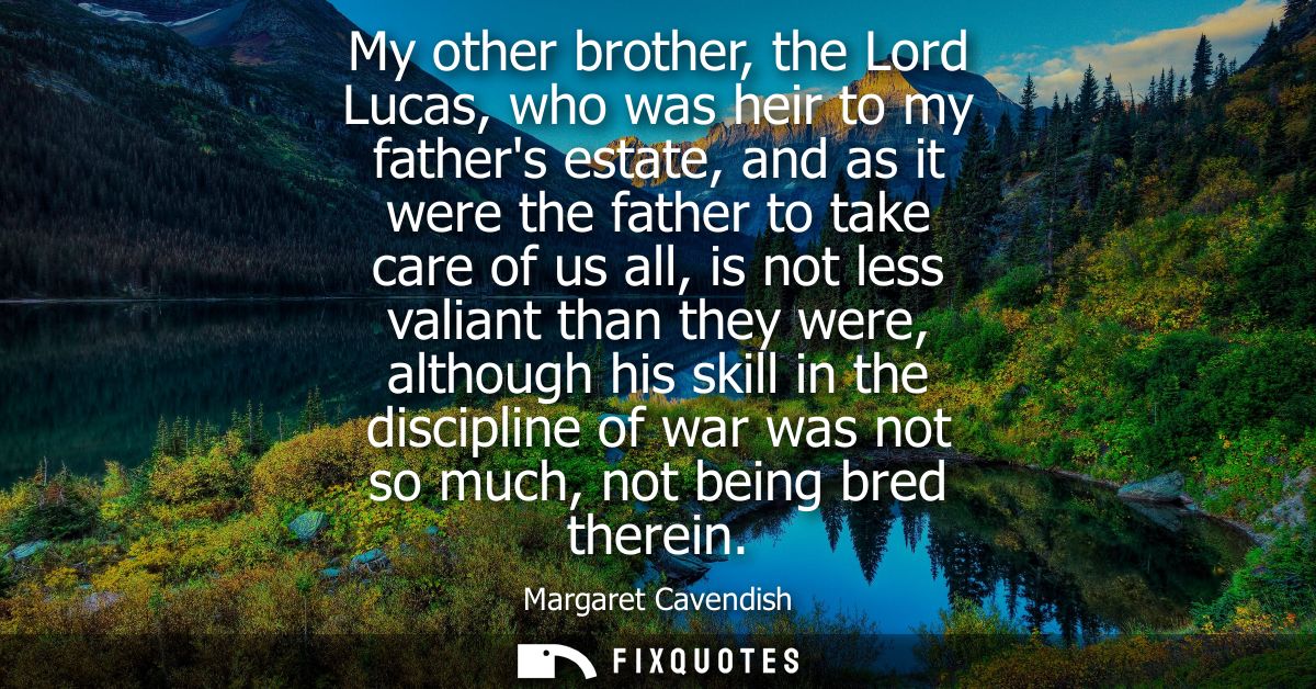 My other brother, the Lord Lucas, who was heir to my fathers estate, and as it were the father to take care of us all, i