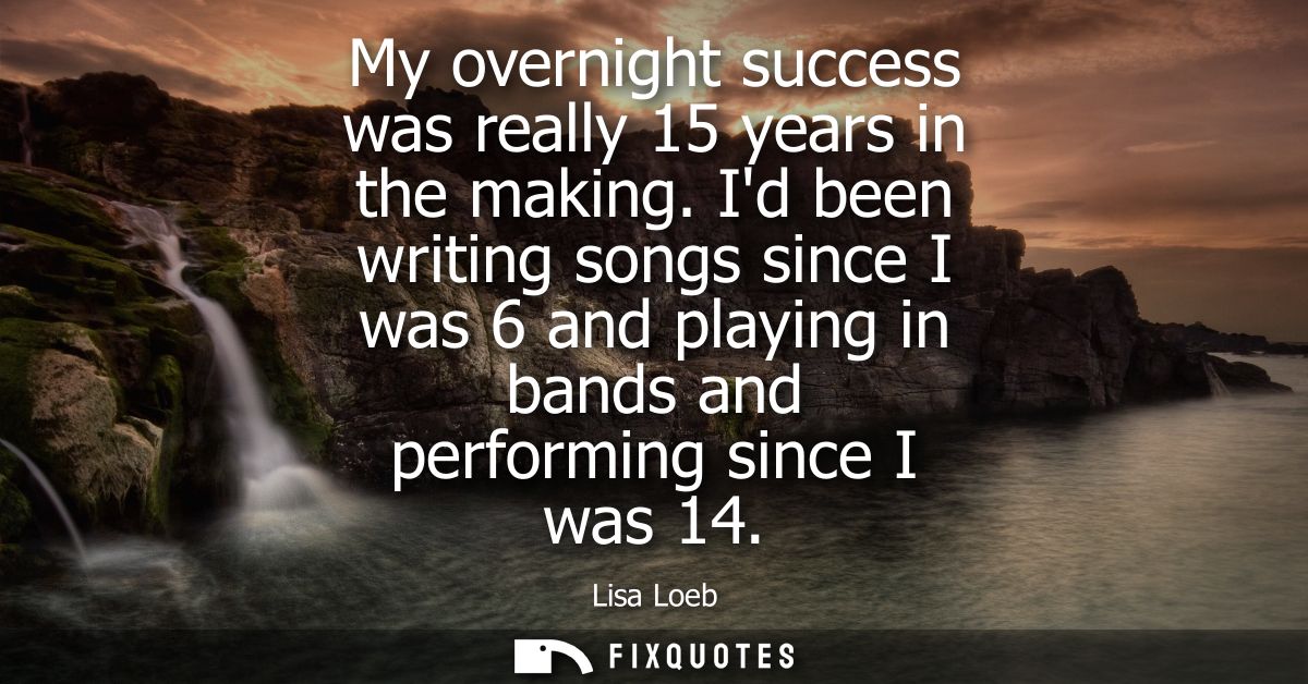 My overnight success was really 15 years in the making. Id been writing songs since I was 6 and playing in bands and per