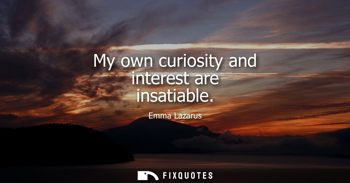 My own curiosity and interest are insatiable