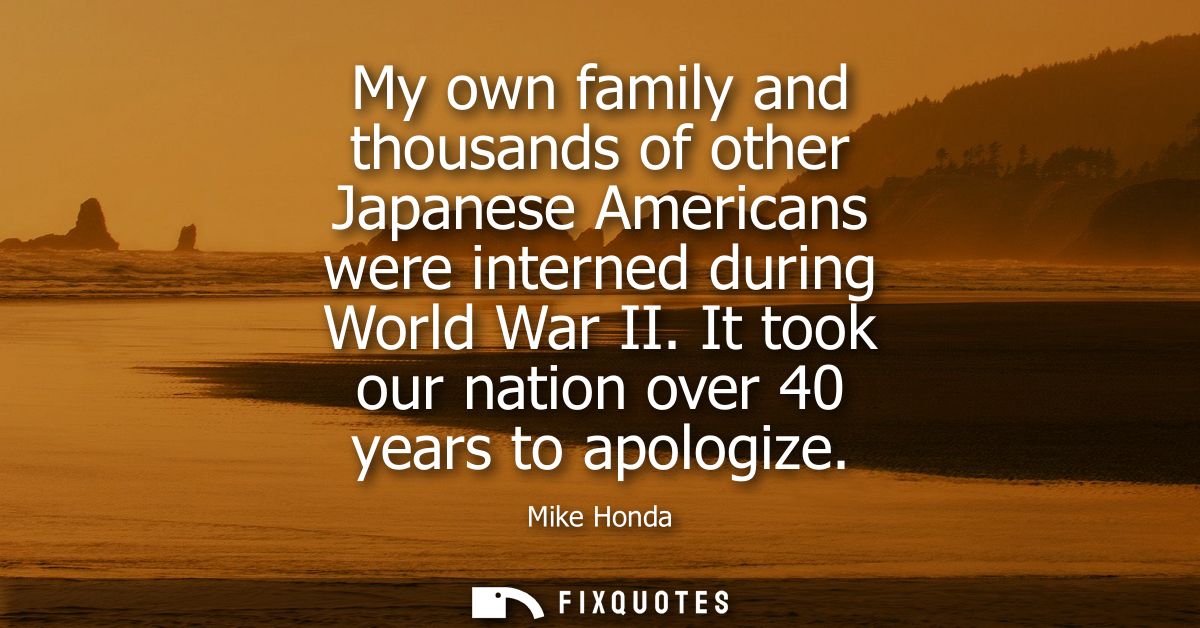 My own family and thousands of other Japanese Americans were interned during World War II. It took our nation over 40 ye