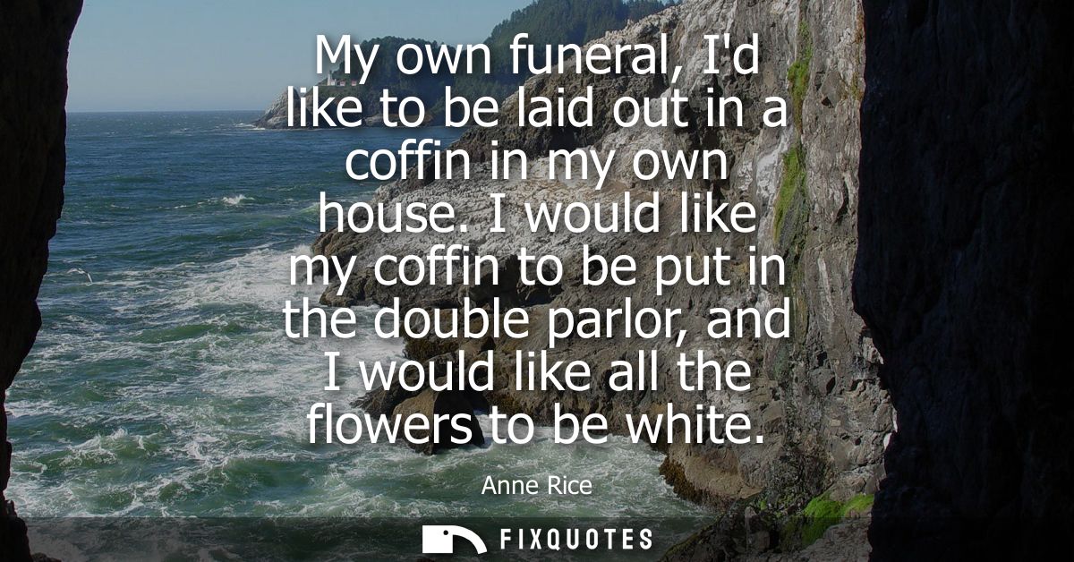 My own funeral, Id like to be laid out in a coffin in my own house. I would like my coffin to be put in the double parlo