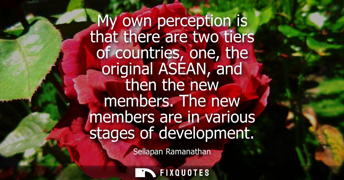 My own perception is that there are two tiers of countries, one, the original ASEAN, and then the new members.
