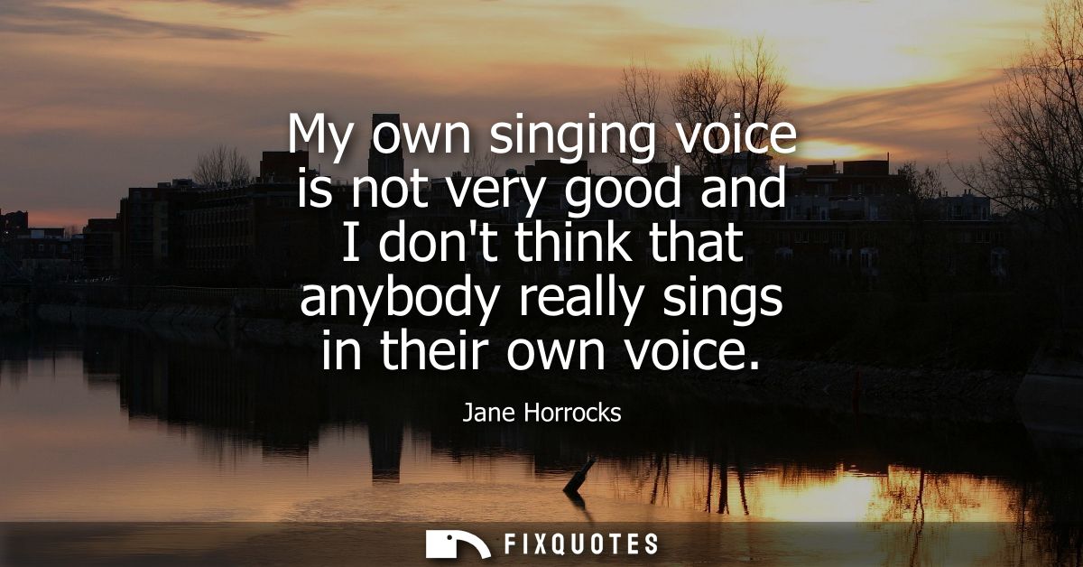 My own singing voice is not very good and I dont think that anybody really sings in their own voice