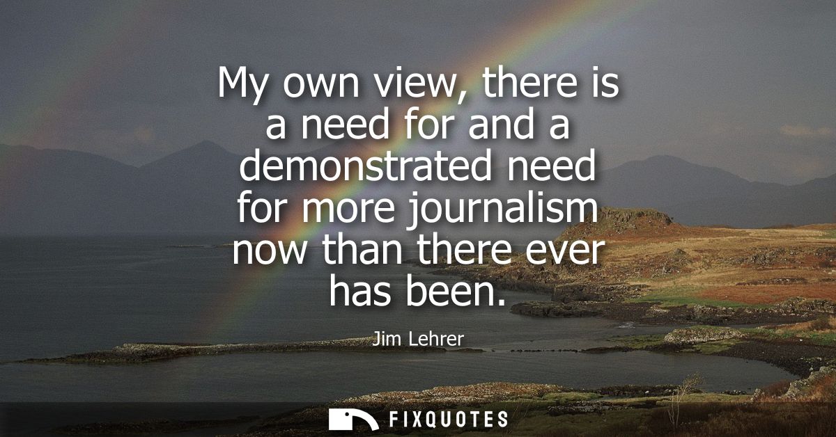 My own view, there is a need for and a demonstrated need for more journalism now than there ever has been