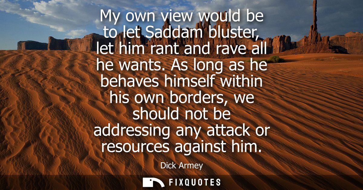 My own view would be to let Saddam bluster, let him rant and rave all he wants. As long as he behaves himself within his
