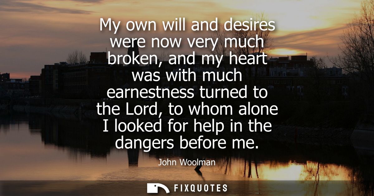 My own will and desires were now very much broken, and my heart was with much earnestness turned to the Lord, to whom al