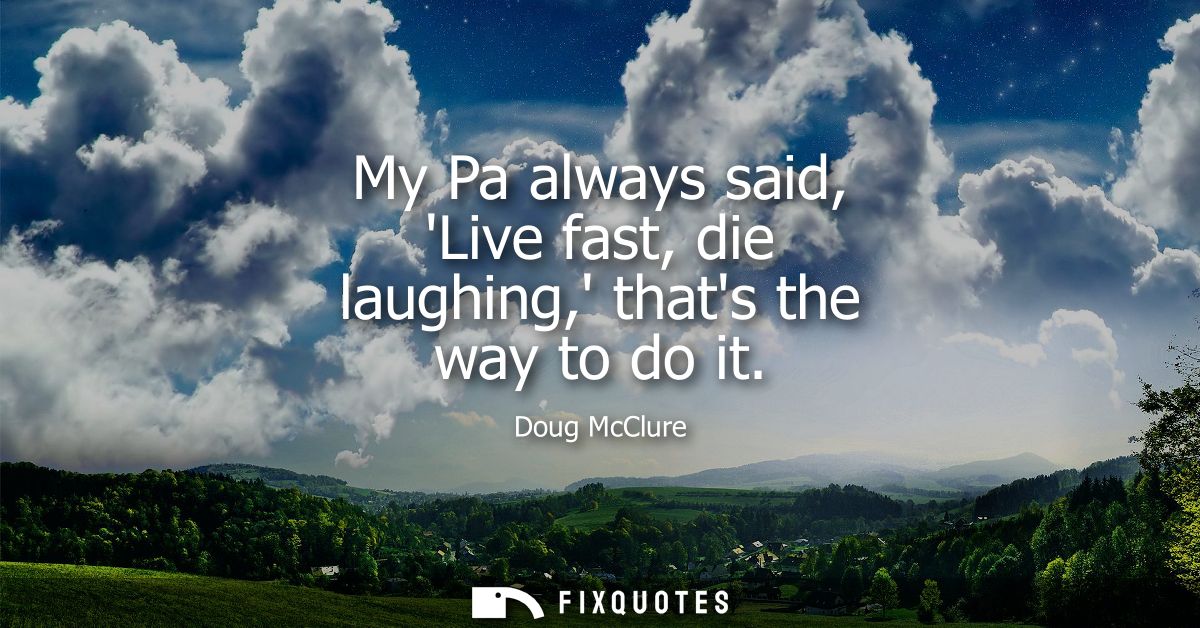 My Pa always said, Live fast, die laughing, thats the way to do it