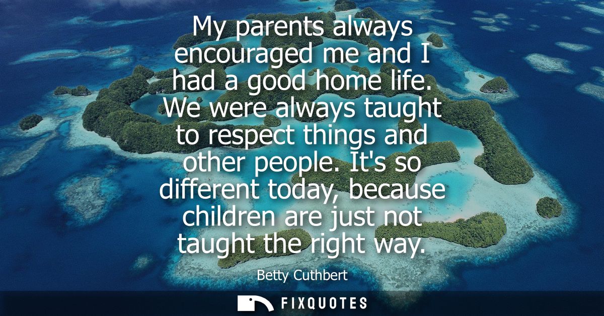 My parents always encouraged me and I had a good home life. We were always taught to respect things and other people.