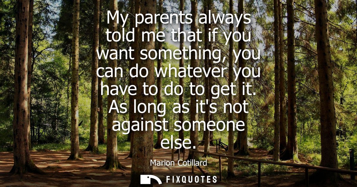 My parents always told me that if you want something, you can do whatever you have to do to get it. As long as its not a