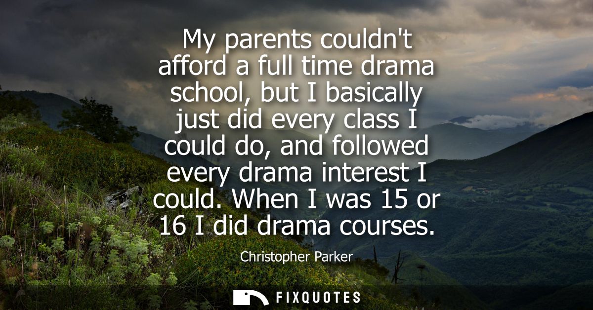 My parents couldnt afford a full time drama school, but I basically just did every class I could do, and followed every 