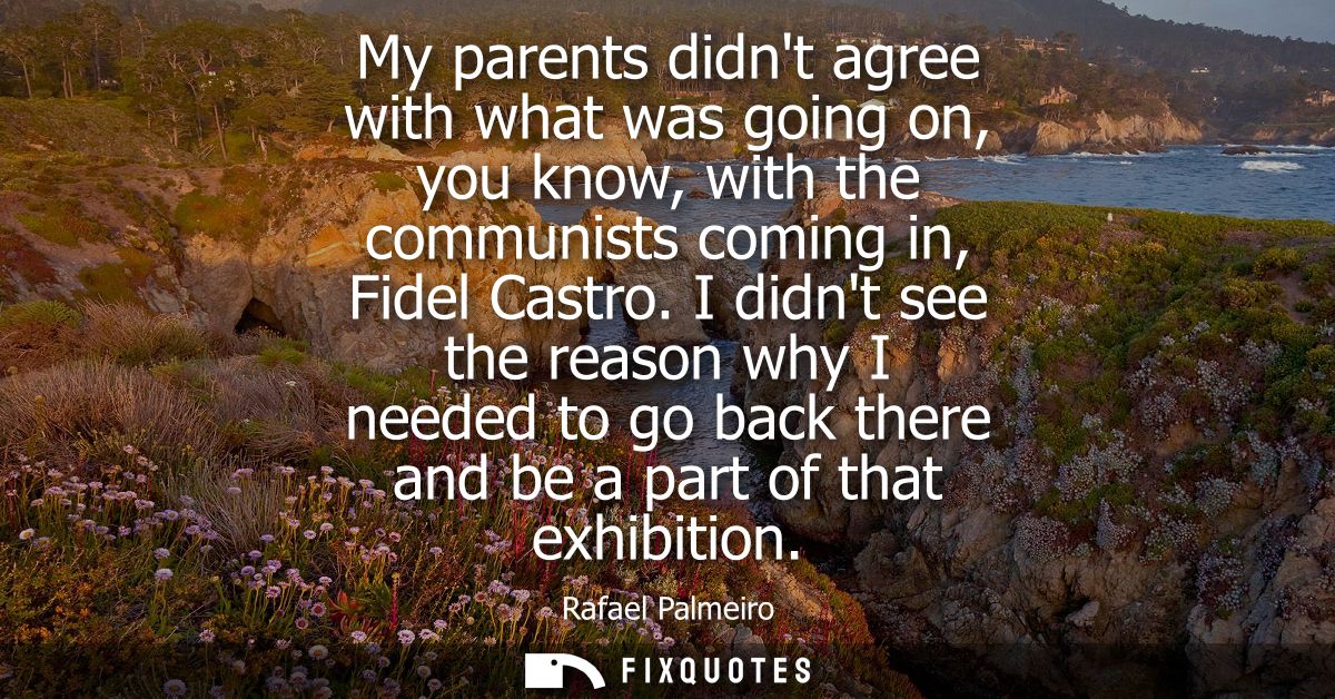 My parents didnt agree with what was going on, you know, with the communists coming in, Fidel Castro.