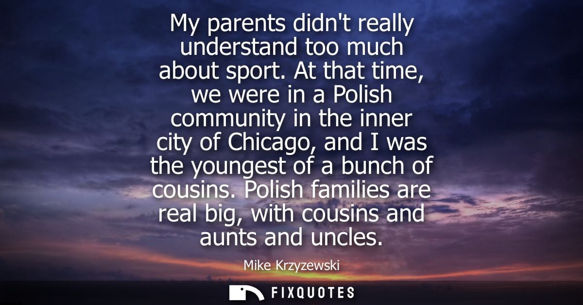My parents didnt really understand too much about sport. At that time, we were in a Polish community in the inner city o