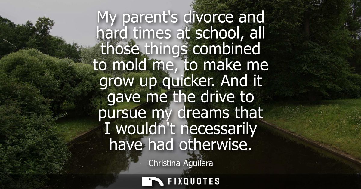 My parents divorce and hard times at school, all those things combined to mold me, to make me grow up quicker.