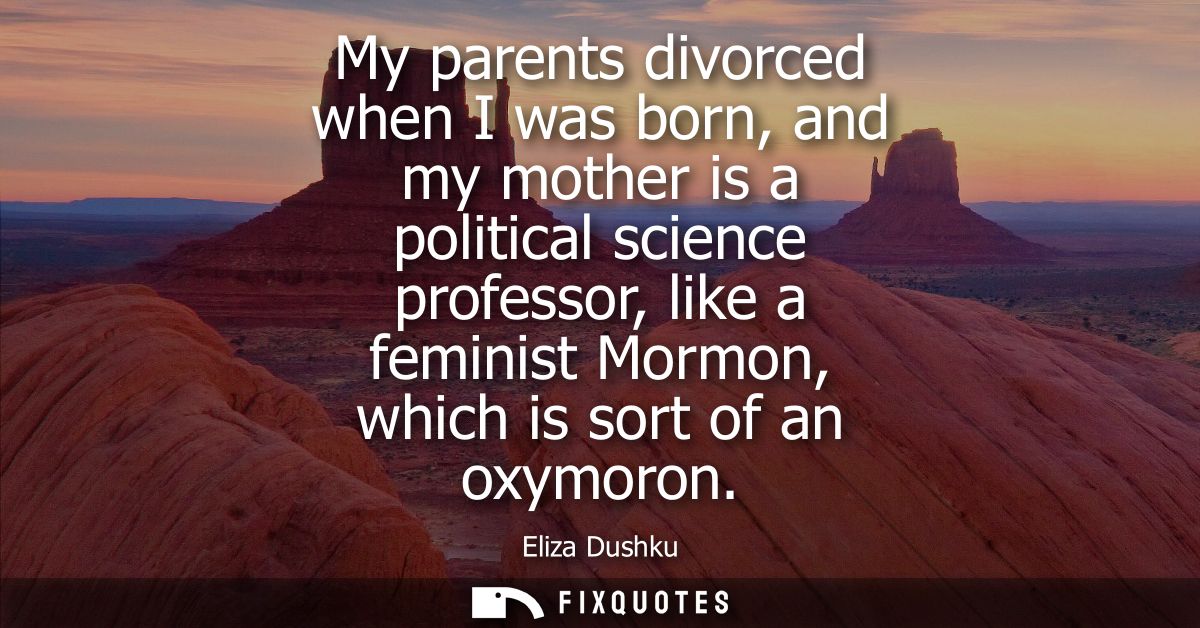 My parents divorced when I was born, and my mother is a political science professor, like a feminist Mormon, which is so