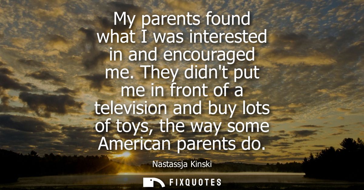 My parents found what I was interested in and encouraged me. They didnt put me in front of a television and buy lots of 