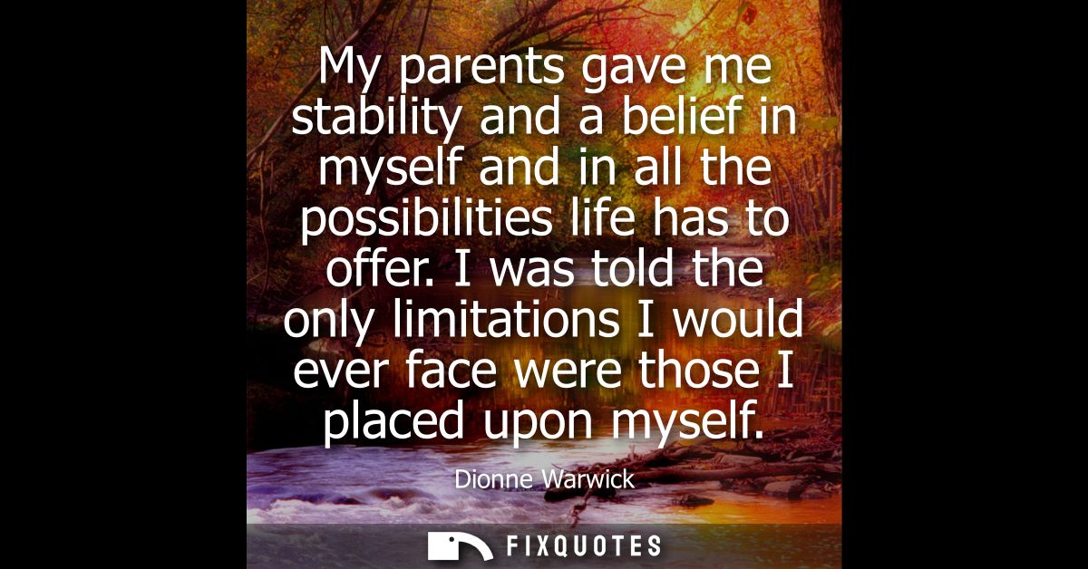 My parents gave me stability and a belief in myself and in all the possibilities life has to offer. I was told the only 