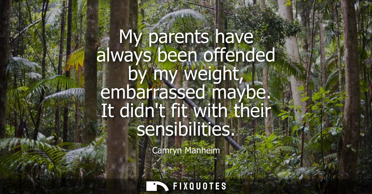 My parents have always been offended by my weight, embarrassed maybe. It didnt fit with their sensibilities