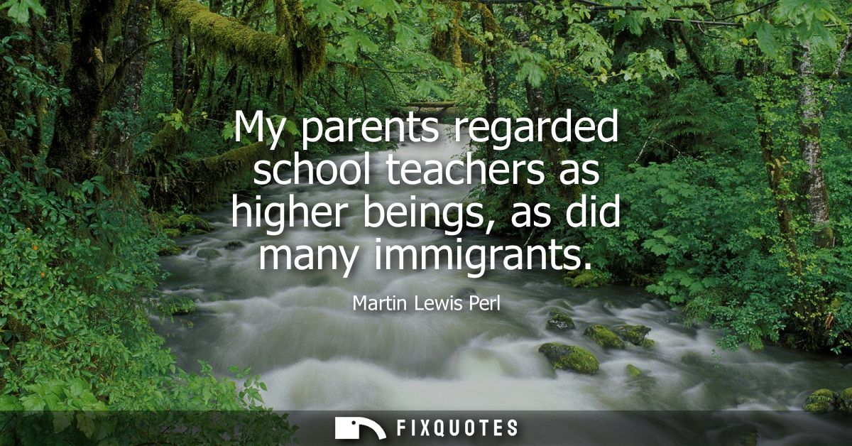 My parents regarded school teachers as higher beings, as did many immigrants