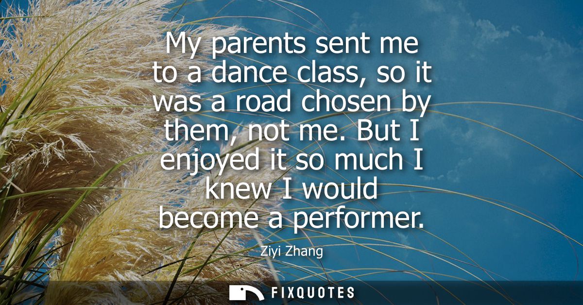 My parents sent me to a dance class, so it was a road chosen by them, not me. But I enjoyed it so much I knew I would be