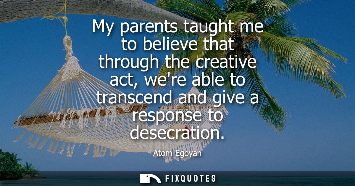 My parents taught me to believe that through the creative act, were able to transcend and give a response to desecration