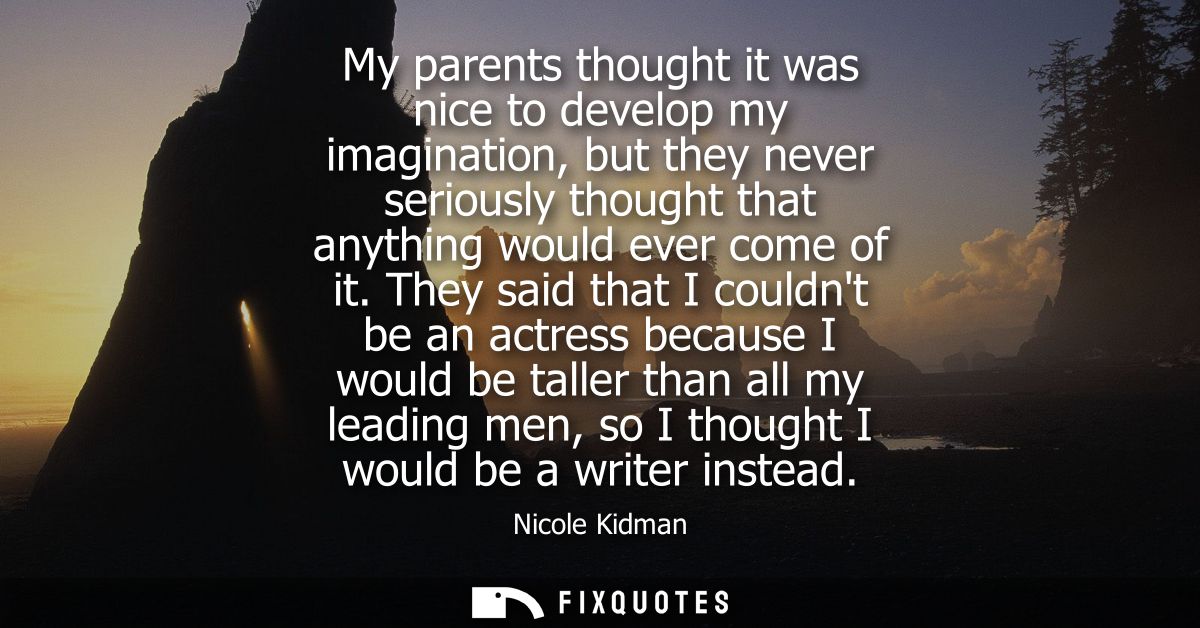 My parents thought it was nice to develop my imagination, but they never seriously thought that anything would ever come