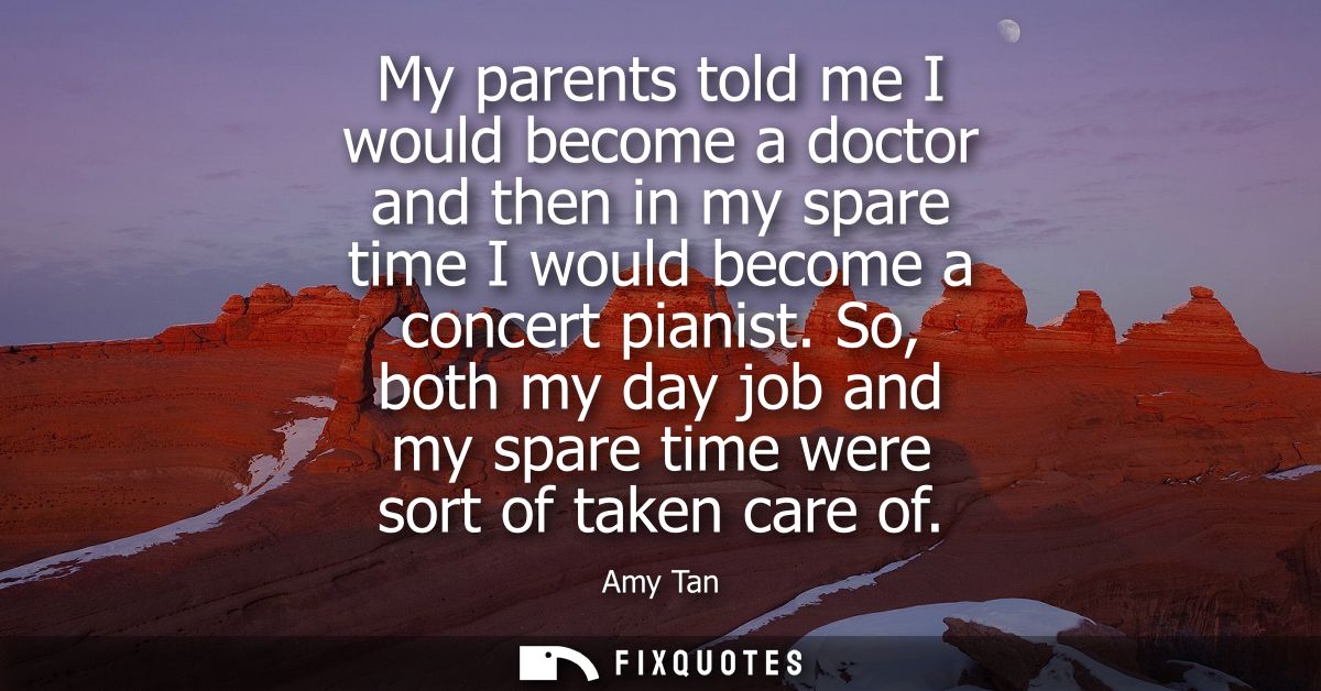 My parents told me I would become a doctor and then in my spare time I would become a concert pianist.