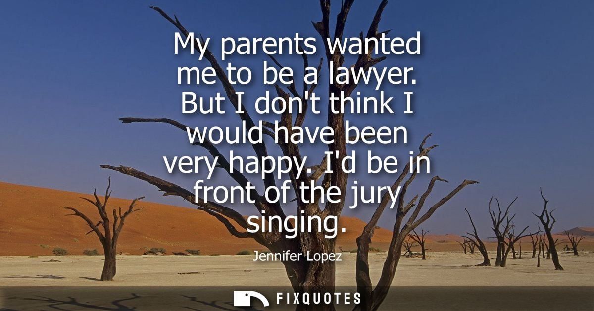 My parents wanted me to be a lawyer. But I dont think I would have been very happy. Id be in front of the jury singing