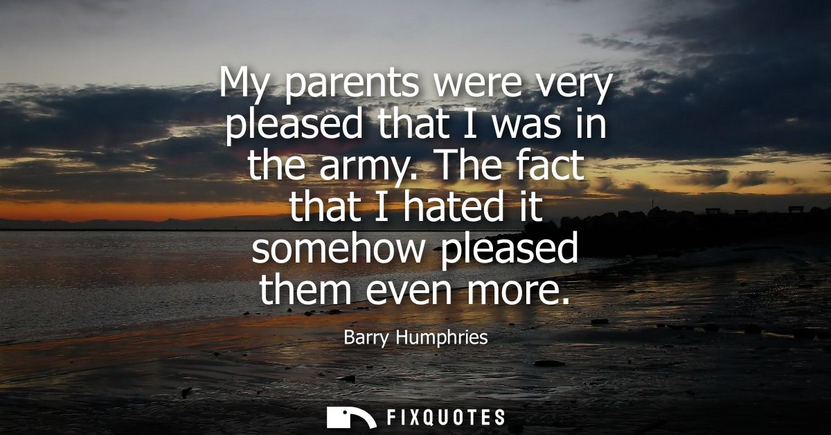 My parents were very pleased that I was in the army. The fact that I hated it somehow pleased them even more