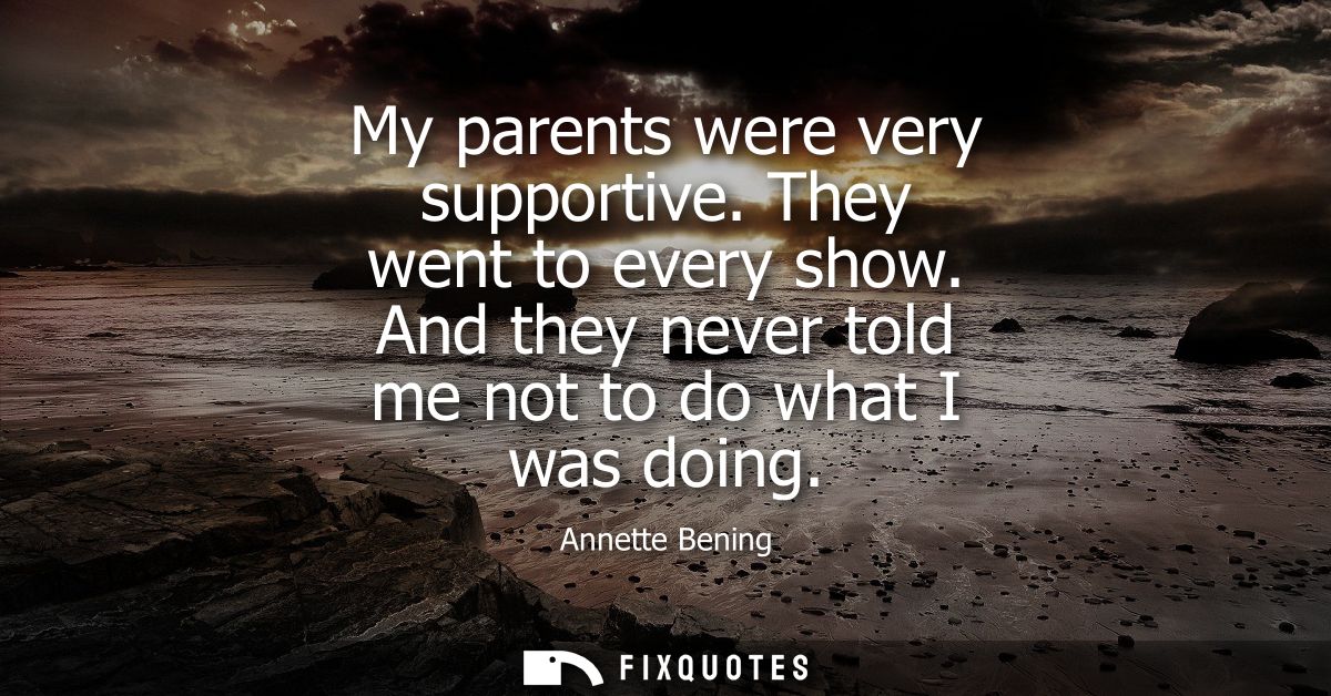 My parents were very supportive. They went to every show. And they never told me not to do what I was doing