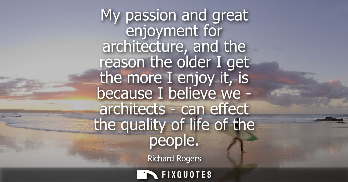 My passion and great enjoyment for architecture, and the reason the older I get the more I enjoy it, is because I believ