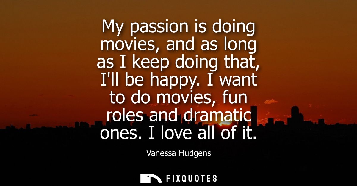 My passion is doing movies, and as long as I keep doing that, Ill be happy. I want to do movies, fun roles and dramatic 
