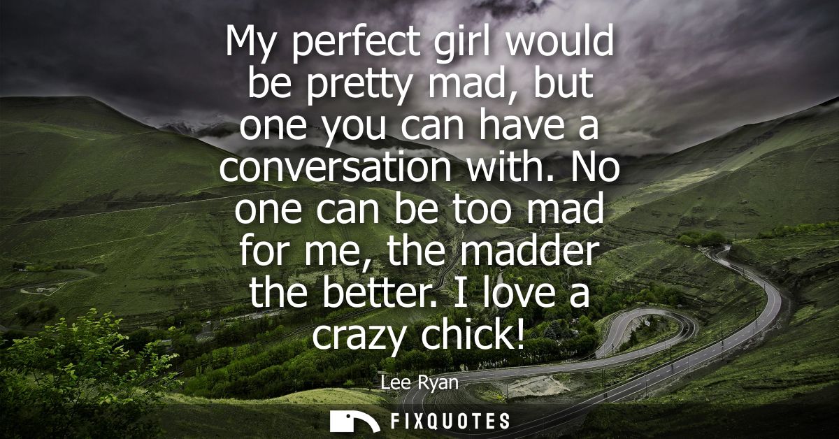 My perfect girl would be pretty mad, but one you can have a conversation with. No one can be too mad for me, the madder 