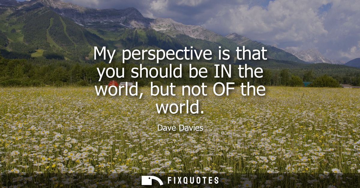 My perspective is that you should be IN the world, but not OF the world