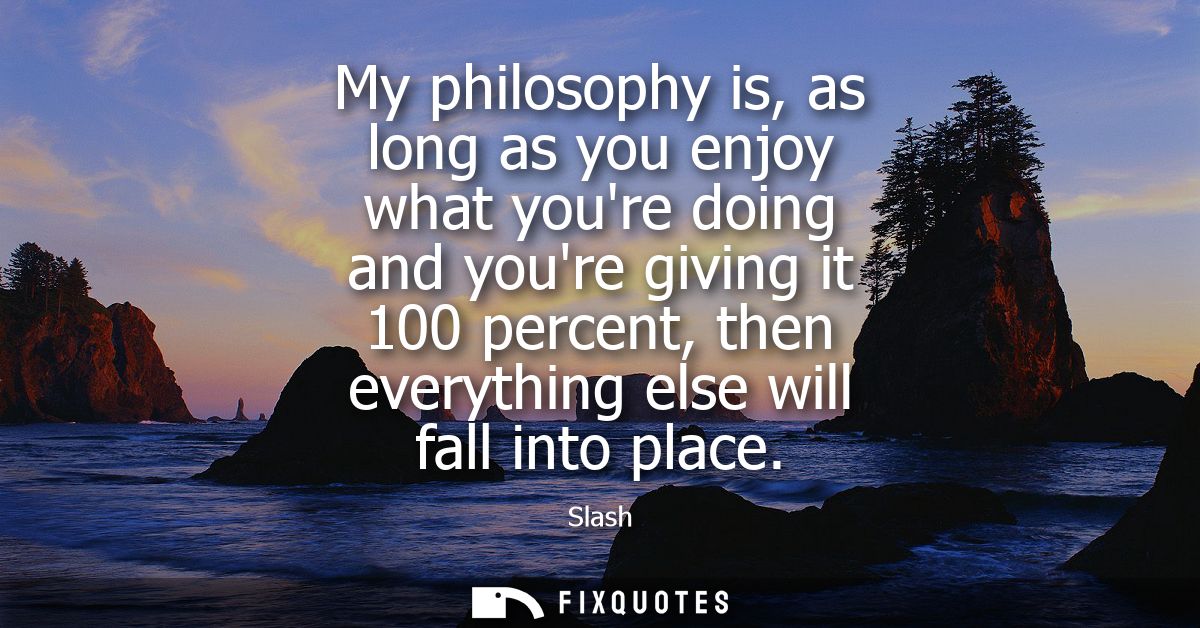 My philosophy is, as long as you enjoy what youre doing and youre giving it 100 percent, then everything else will fall 