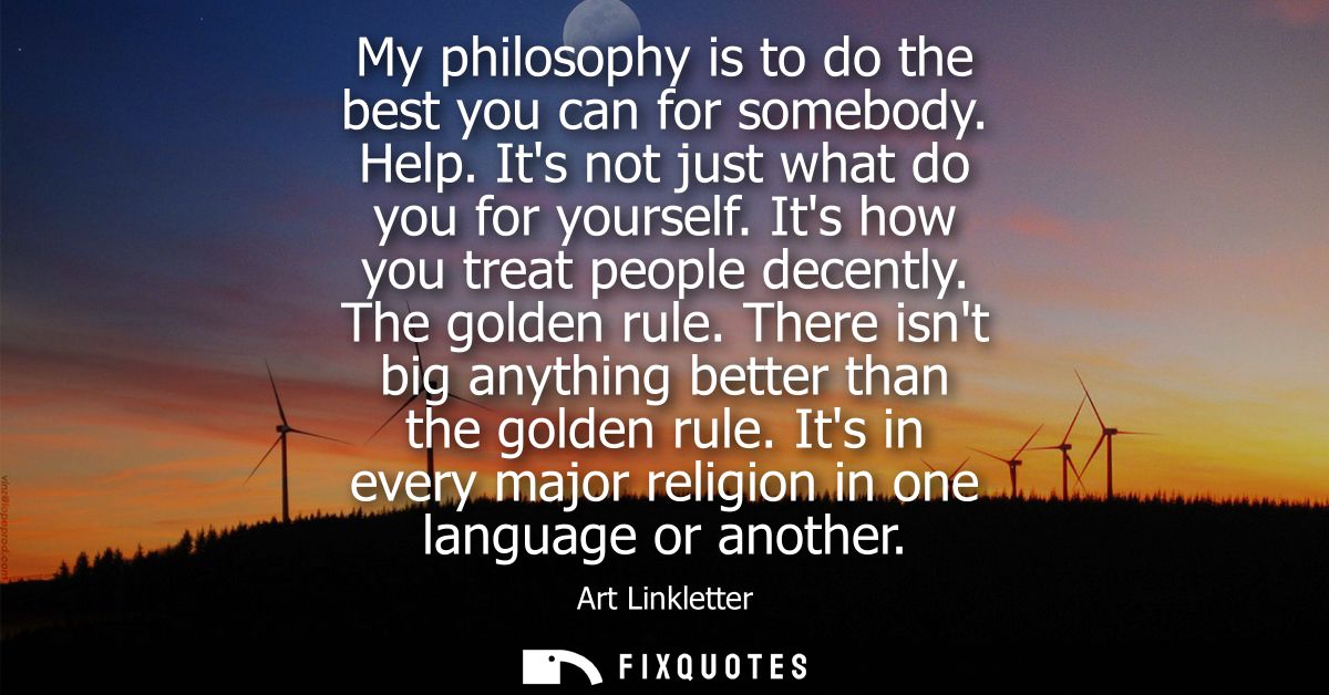 My philosophy is to do the best you can for somebody. Help. Its not just what do you for yourself. Its how you treat peo