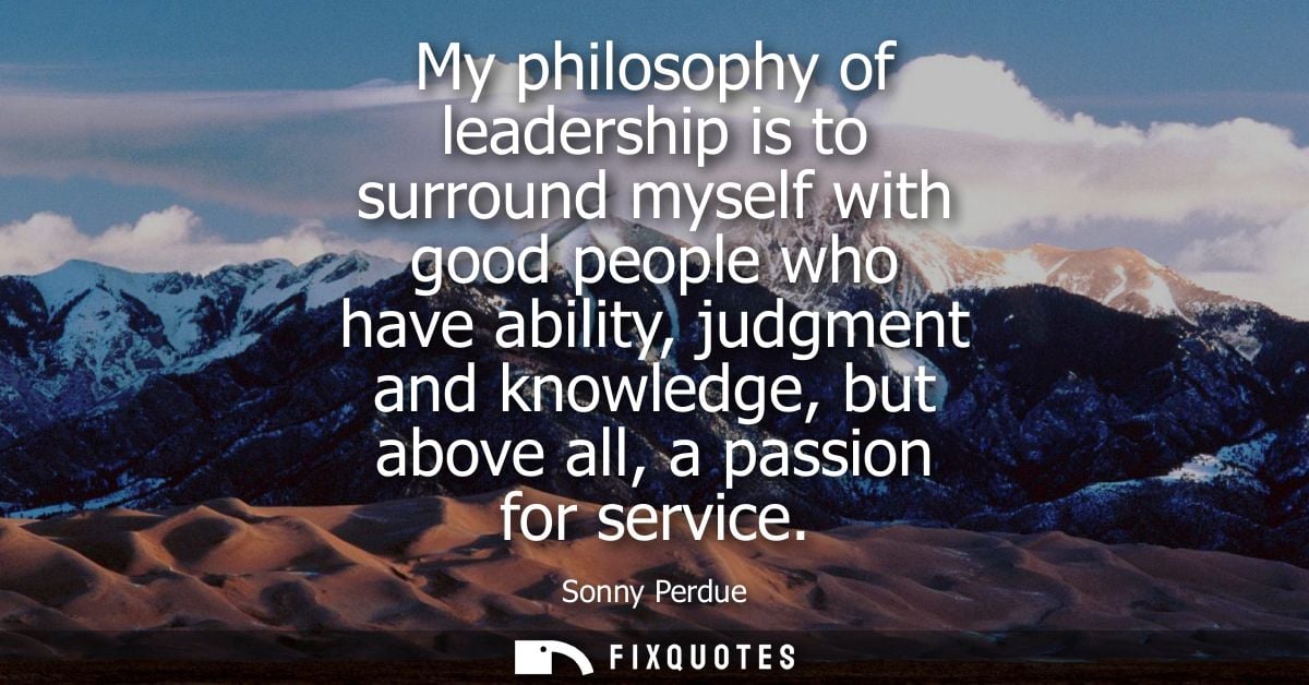 My philosophy of leadership is to surround myself with good people who have ability, judgment and knowledge, but above a