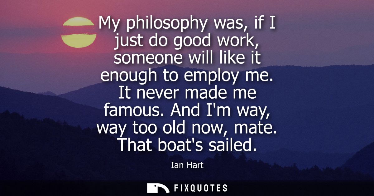 My philosophy was, if I just do good work, someone will like it enough to employ me. It never made me famous. And Im way
