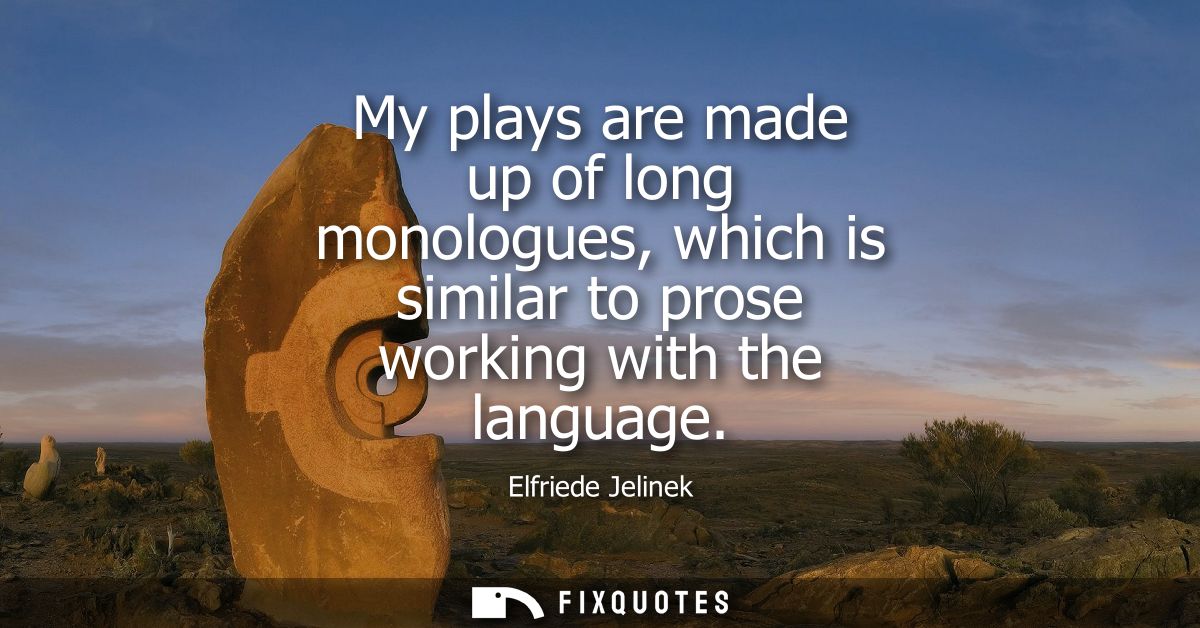 My plays are made up of long monologues, which is similar to prose working with the language
