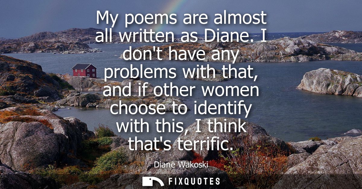 My poems are almost all written as Diane. I dont have any problems with that, and if other women choose to identify with