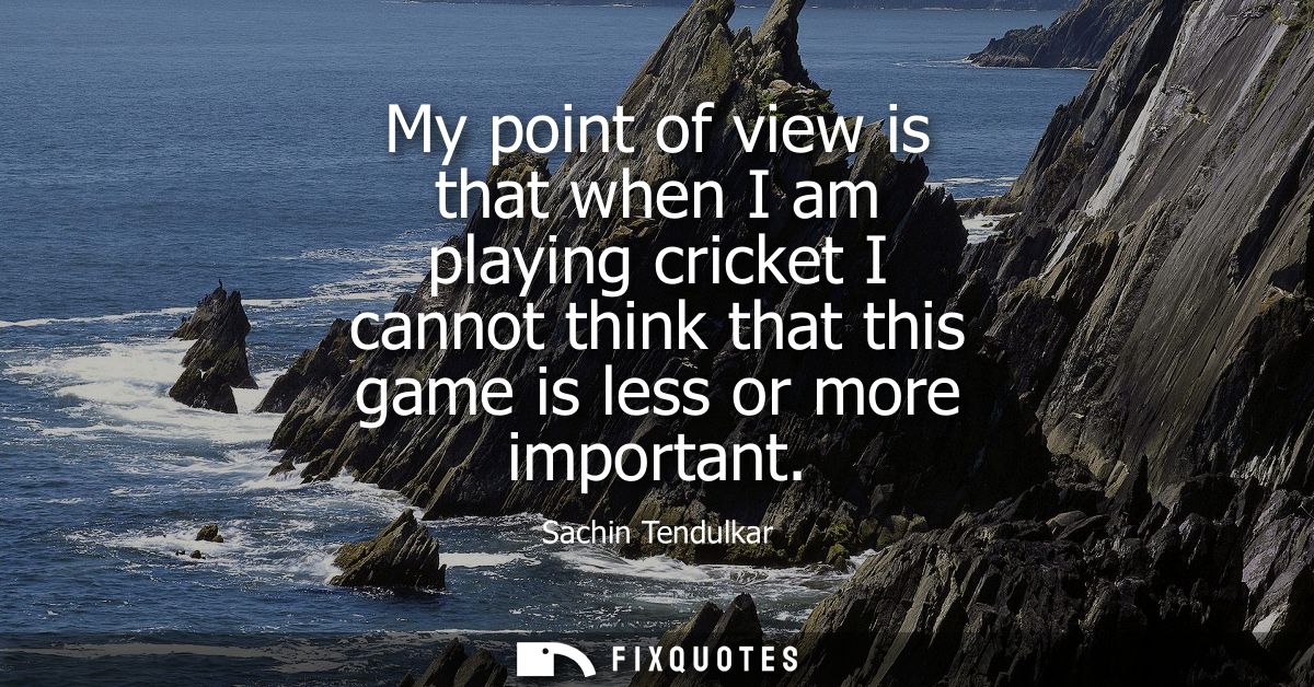 My point of view is that when I am playing cricket I cannot think that this game is less or more important
