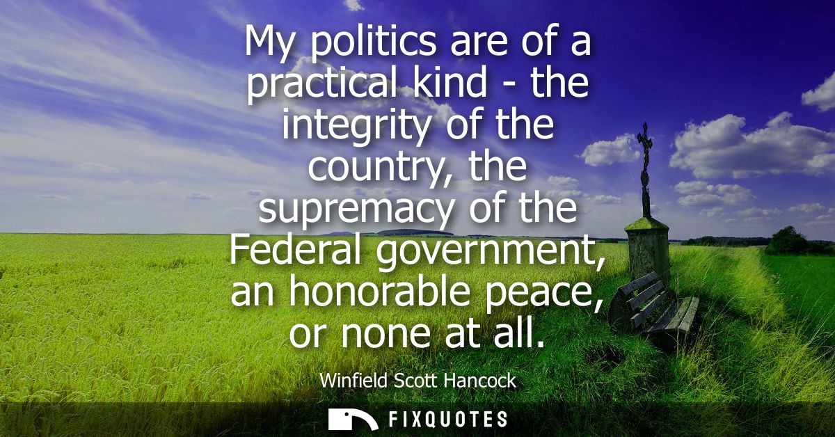 My politics are of a practical kind - the integrity of the country, the supremacy of the Federal government, an honorabl